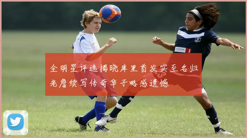 全明星评选揭晓库里首发实至名归老詹续写传奇华子略感遗憾