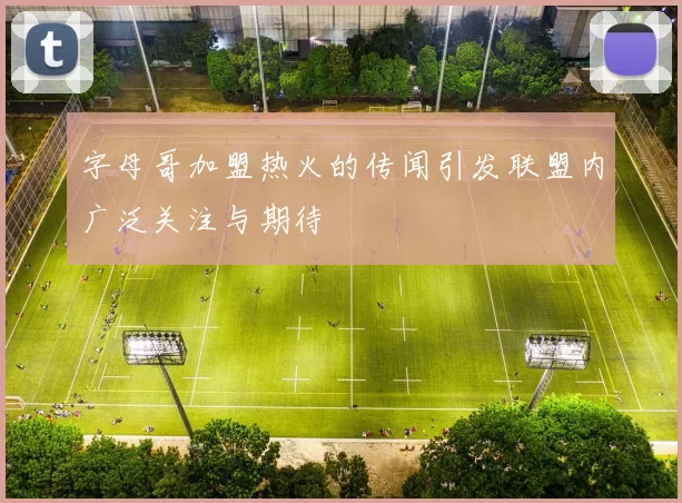 字母哥加盟热火的传闻引发联盟内广泛关注与期待